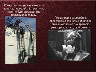 Кожну хвилину на дах виходила
нова партія людей, які практично
ніяк не були захищені від
радіаційного впливу.
Ліквідатори в саморобних
обладунках з свинцевих листів по
двоє виходять на дах третього
реактора для того, щоб скинути
радіоактивні уламки.
 