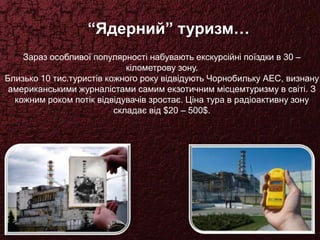 “Ядерний” туризм…
Зараз особливої популярності набувають екскурсійні поїздки в 30 –
кілометрову зону.
Близько 10 тис.туристів кожного року відвідують Чорнобильку АЕС, визнану
американськими журналістами самим екзотичним місцемтуризму в світі. З
кожним роком потік відвідувачів зростає. Ціна тура в радіоактивну зону
складає від $20 – 500$.
 