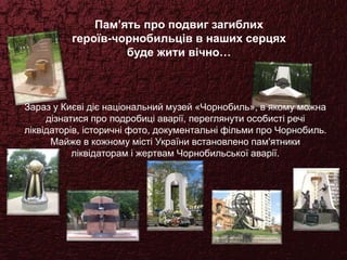 Пам’ять про подвиг загиблих
героїв-чорнобильців в наших серцях
буде жити вічно…
Зараз у Києві діє національний музей «Чорнобиль», в якому можна
дізнатися про подробиці аварії, переглянути особисті речі
ліквідаторів, історичні фото, документальні фільми про Чорнобиль.
Майже в кожному місті України встановлено пам'ятники
ліквідаторам і жертвам Чорнобильської аварії.
 