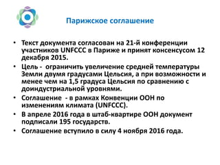 Парижское соглашение
• Текст документа согласован на 21-й конференции
участников UNFCCC в Париже и принят консенсусом 12
декабря 2015.
• Цель - ограничить увеличение средней температуры
Земли двумя градусами Цельсия, а при возможности и
менее чем на 1,5 градуса Цельсия по сравнению с
доиндустриальной уровнями.
• Соглашение - в рамках Конвенции ООН по
изменениям климата (UNFCCC).
• В апреле 2016 года в штаб-квартире ООН документ
подписали 195 государств.
• Соглашение вступило в силу 4 ноября 2016 года.
 