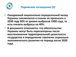 Парижское соглашение (2)
• Ожидаемый национально определенный вклад
Украины заключается в планах не превысить в
2030 году 60% от уровня выбросов 1990 года, то
есть снизить выбросы на 40%.
• В документе отмечается, что обязательства
Украины могут быть пересмотрены после
восстановления территориальной целостности
государства и определение стратегии социально-
экономического развития на период после 2020
года.
 