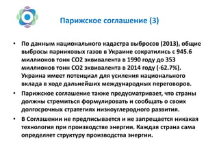 Парижское соглашение (3)
• По данным национального кадастра выбросов (2013), общие
выбросы парниковых газов в Украине сократились с 945.6
миллионов тонн СО2 эквивалента в 1990 году до 353
миллионов тонн СО2 эквивалента в 2014 году (-62.7%).
Украина имеет потенциал для усиления национального
вклада в ходе дальнейших международных переговоров.
• Парижское соглашение также предусматривает, что страны
должны стремиться формулировать и сообщать о своих
долгосрочных стратегиях низкоуглеродного развития.
• В Соглашении не предписывается и не запрещается никакая
технология при производстве энергии. Каждая страна сама
определяет структуру производства энергии.
 