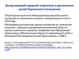 Вклад мировой ядерной энергетики в достижении
целей Парижского Соглашения
Пятый оценочный отчет Межправительственной группы
экспертов по изменению климата, который вышел в свет в
2014 году.
Межправительственная группа экспертов по изменению
климата - ведущий межправительственный орган по
оценке изменения климата, утвержденная Программой
Организации Объединенных Наций по окружающей среде и
Всемирной Метеорологической Организации в 1988 г.
Annex III. Technology-specific Cost and Performance Parameters. Table A.III.2
| Emissions of selected electricity supply technologies
http://www.ipcc.ch/pdf/assessment-report/ar5/wg3/ipcc_wg3_ar5_annex-
iii.pdf
 