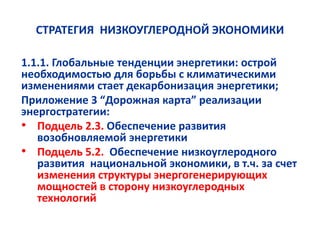 СТРАТЕГИЯ НИЗКОУГЛЕРОДНОЙ ЭКОНОМИКИ
1.1.1. Глобальные тенденции энергетики: острой
необходимостью для борьбы с климатическими
изменениями стает декарбонизация энергетики;
Приложение 3 “Дорожная карта” реализации
энергостратегии:
• Подцель 2.3. Обеспечение развития
возобновляемой энергетики
• Подцель 5.2. Обеспечение низкоуглеродного
развития национальной экономики, в т.ч. за счет
изменения структуры энергогенерирующих
мощностей в сторону низкоуглеродных
технологий
 