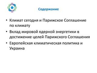Содержание
• Климат сегодня и Парижское Соглашение
по климату
• Вклад мировой ядерной энергетики в
достижение целей Парижского Соглашения
• Европейская климатическая политика и
Украина
 