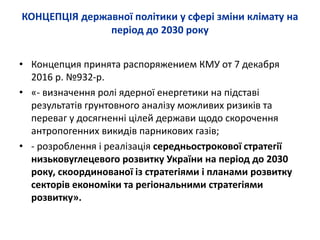 КОНЦЕПЦІЯ державної політики у сфері зміни клімату на
період до 2030 року
• Концепция принята распоряжением КМУ от 7 декабря
2016 р. №932-р.
• «- визначення ролі ядерної енергетики на підставі
результатів грунтовного аналізу можливих ризиків та
переваг у досягненні цілей держави щодо скорочення
антропогенних викидів парникових газів;
• - розроблення і реалізація середньострокової стратегії
низьковуглецевого розвитку України на період до 2030
року, скоординованої із стратегіями і планами розвитку
секторів економіки та регіональними стратегіями
розвитку».
 