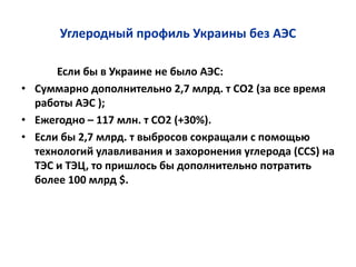Углеродный профиль Украины без АЭС
Если бы в Украине не было АЭС:
• Суммарно дополнительно 2,7 млрд. т СО2 (за все время
работы АЭС );
• Ежегодно – 117 млн. т СО2 (+30%).
• Если бы 2,7 млрд. т выбросов сокращали с помощью
технологий улавливания и захоронения углерода (CCS) на
ТЭС и ТЭЦ, то пришлось бы дополнительно потратить
более 100 млрд $.
 