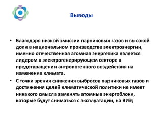 Выводы
• Благодаря низкой эмиссии парниковых газов и высокой
доли в национальном производстве электроэнергии,
именно отечественная атомная энергетика является
лидером в электрогенерирующем секторе в
предотвращении антропогенного воздействия на
изменение климата.
• С точки зрения снижения выбросов парниковых газов и
достижения целей климатической политики не имеет
никакого смысла заменять атомные энергоблоки,
которые будут сниматься с эксплуатации, на ВИЭ;
 