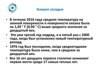 Климат сегодня
• В течение 2016 года средняя температура на
земной поверхности и поверхности океана была
на 1,69 ° F (0,94 ° C) выше среднего значения за
двадцатый век.
• Это уже третий год подряд, и в пятый раз с 2000
года, когда был установлен новый температурный
рекорд.
• 1976 год был последним, когда среднегодовая
температура была ниже, чем в среднем за
двадцатый век.
• Все 16 лет двадцать первого столетия занимают
первое место среди 17 самых теплых лет.
 