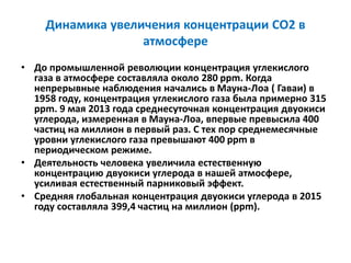 Динамика увеличения концентрации СО2 в
атмосфере
• До промышленной революции концентрация углекислого
газа в атмосфере составляла около 280 ppm. Когда
непрерывные наблюдения начались в Мауна-Лоа ( Гаваи) в
1958 году, концентрация углекислого газа была примерно 315
ppm. 9 мая 2013 года среднесуточная концентрация двуокиси
углерода, измеренная в Мауна-Лоа, впервые превысила 400
частиц на миллион в первый раз. С тех пор среднемесячные
уровни углекислого газа превышают 400 ppm в
периодическом режиме.
• Деятельность человека увеличила естественную
концентрацию двуокиси углерода в нашей атмосфере,
усиливая естественный парниковый эффект.
• Средняя глобальная концентрация двуокиси углерода в 2015
году составляла 399,4 частиц на миллион (ppm).
 