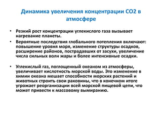 Динамика увеличения концентрации СО2 в
атмосфере
• Резкий рост концентрации углекислого газа вызывает
нагревание планеты.
• Вероятные последствия глобального потепления включают:
повышение уровня моря, изменение структуры осадков,
расширение районов, пострадавших от засухи, увеличение
числа сильных волн жары и более интенсивные осадки.
• Углекислый газ, поглощенный океаном из атмосферы,
увеличивает кислотность морской воды. Это изменение в
химии океана мешает способности морских растений и
животных строить свои раковины, что в конечном итоге
угрожает реорганизации всей морской пищевой цепи, что
может привести к массовому вымиранию.
 