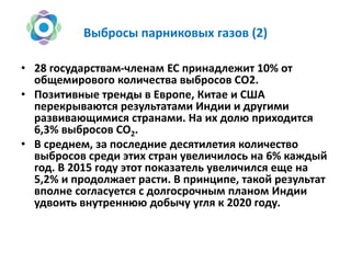 Выбросы парниковых газов (2)
• 28 государствам-членам ЕС принадлежит 10% от
общемирового количества выбросов СО2.
• Позитивные тренды в Европе, Китае и США
перекрываются результатами Индии и другими
развивающимися странами. На их долю приходится
6,3% выбросов СО2.
• В среднем, за последние десятилетия количество
выбросов среди этих стран увеличилось на 6% каждый
год. В 2015 году этот показатель увеличился еще на
5,2% и продолжает расти. В принципе, такой результат
вполне согласуется с долгосрочным планом Индии
удвоить внутреннюю добычу угля к 2020 году.
 