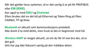 Når det gjelder buss systemer, så er det vanlig å se på litt PROFIBUS
eller EIB (KNX).
Kan også ta med DALI og Enocean
Ellers brukes det en del tid på Ethernet og Token Ring på fiber,
trådløst, TP og Koax.
Bluetooth er aktuelt som kommunikasjons protokoll.
Ikke dumt å ta med dette, men husk at det er begrenset med tid.
Wireless HART er meget aktuelt, så om du får til noe bra der, så er
det gull.
Selv har jeg ikke fokusert særlig på den trådløse delen.
 