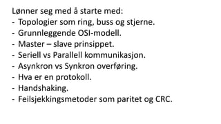 Lønner seg med å starte med:
- Topologier som ring, buss og stjerne.
- Grunnleggende OSI-modell.
- Master – slave prinsippet.
- Seriell vs Parallell kommunikasjon.
- Asynkron vs Synkron overføring.
- Hva er en protokoll.
- Handshaking.
- Feilsjekkingsmetoder som paritet og CRC.
 