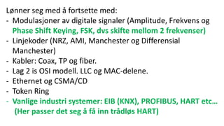 Lønner seg med å fortsette med:
- Modulasjoner av digitale signaler (Amplitude, Frekvens og
Phase Shift Keying, FSK, dvs skifte mellom 2 frekvenser)
- Linjekoder (NRZ, AMI, Manchester og Differensial
Manchester)
- Kabler: Coax, TP og fiber.
- Lag 2 is OSI modell. LLC og MAC-delene.
- Ethernet og CSMA/CD
- Token Ring
- Vanlige industri systemer: EIB (KNX), PROFIBUS, HART etc…
(Her passer det seg å få inn trådløs HART)
 