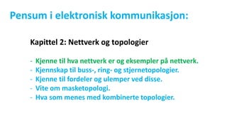 Pensum i elektronisk kommunikasjon:
Kapittel 2: Nettverk og topologier
- Kjenne til hva nettverk er og eksempler på nettverk.
- Kjennskap til buss-, ring- og stjernetopologier.
- Kjenne til fordeler og ulemper ved disse.
- Vite om masketopologi.
- Hva som menes med kombinerte topologier.
 