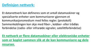 Definisjon nettverk:
Et datanettverk kan defineres som et antall datamaskiner og
spesialiserte enheter som kommuniserer gjennom et
kommunikasjonsmedium med felles regler. (protokoll)
Sammenkoblingen kan skje med fiber-, kobber- eller trådløs
forbindelse (radio- eller infrarøde signaler, satelittforbindelse)
Et nettverk er flere datamaskiner eller elektroniske enheter
som er koplet sammen slik at de kan kommunisere og dele
resurser.
 