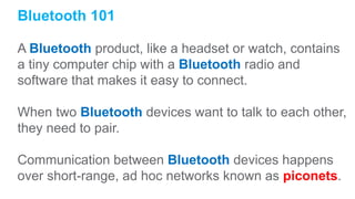 Bluetooth 101
A Bluetooth product, like a headset or watch, contains
a tiny computer chip with a Bluetooth radio and
software that makes it easy to connect.
When two Bluetooth devices want to talk to each other,
they need to pair.
Communication between Bluetooth devices happens
over short-range, ad hoc networks known as piconets.
 