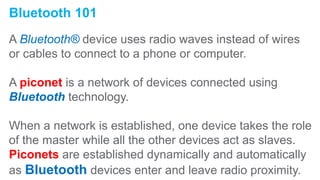 Bluetooth 101
A Bluetooth® device uses radio waves instead of wires
or cables to connect to a phone or computer.
A piconet is a network of devices connected using
Bluetooth technology.
When a network is established, one device takes the role
of the master while all the other devices act as slaves.
Piconets are established dynamically and automatically
as Bluetooth devices enter and leave radio proximity.
 