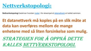 Nettverkstopologi:
Et datanettverk må koples på en slik måte at
data kan overføres mellom de mange
enhetene med så liten forsinkelse som mulig.
Strategien for å oppnå dette
kalles nettverkstopologi.
Nettverkstopologi beskriver hvordan noder i for eksempel et datanettverk er koblet sammen.
 