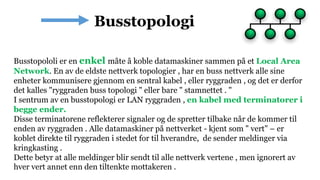 Busstopololi er en enkel måte å koble datamaskiner sammen på et Local Area
Network. En av de eldste nettverk topologier , har en buss nettverk alle sine
enheter kommunisere gjennom en sentral kabel , eller ryggraden , og det er derfor
det kalles "ryggraden buss topologi " eller bare " stamnettet . "
I sentrum av en busstopologi er LAN ryggraden , en kabel med terminatorer i
begge ender.
Disse terminatorene reflekterer signaler og de spretter tilbake når de kommer til
enden av ryggraden . Alle datamaskiner på nettverket - kjent som " vert" – er
koblet direkte til ryggraden i stedet for til hverandre, de sender meldinger via
kringkasting .
Dette betyr at alle meldinger blir sendt til alle nettverk vertene , men ignorert av
hver vert annet enn den tiltenkte mottakeren .
 