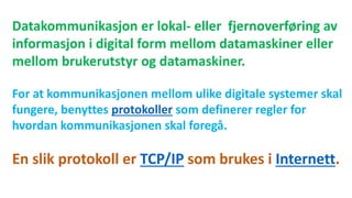Datakommunikasjon er lokal- eller fjernoverføring av
informasjon i digital form mellom datamaskiner eller
mellom brukerutstyr og datamaskiner.
For at kommunikasjonen mellom ulike digitale systemer skal
fungere, benyttes protokoller som definerer regler for
hvordan kommunikasjonen skal foregå.
En slik protokoll er TCP/IP som brukes i Internett.
 