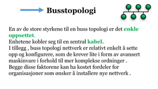 En av de store styrkene til en buss topologi er det enkle
oppsettet.
Enhetene kobler seg til en sentral kabel.
I tillegg , buss topologi nettverk er relativt enkelt å sette
opp og konfigurere, som de krever lite i form av avansert
maskinvare i forhold til mer komplekse ordninger .
Begge disse faktorene kan ha kostet fordeler for
organisasjoner som ønsker å installere nye nettverk .
 