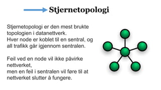Stjernetopologi er den mest brukte
topologien i datanettverk.
Hver node er koblet til en sentral, og
all trafikk går igjennom sentralen.
Feil ved en node vil ikke påvirke
nettverket,
men en feil i sentralen vil føre til at
nettverket slutter å fungere.
 