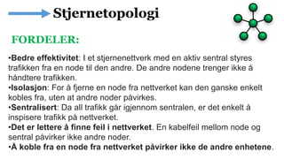 •Bedre effektivitet: I et stjernenettverk med en aktiv sentral styres
trafikken fra en node til den andre. De andre nodene trenger ikke å
håndtere trafikken.
•Isolasjon: For å fjerne en node fra nettverket kan den ganske enkelt
kobles fra, uten at andre noder påvirkes.
•Sentralisert: Da all trafikk går igjennom sentralen, er det enkelt å
inspisere trafikk på nettverket.
•Det er lettere å finne feil i nettverket. En kabelfeil mellom node og
sentral påvirker ikke andre noder.
•Å koble fra en node fra nettverket påvirker ikke de andre enhetene.
FORDELER:
 