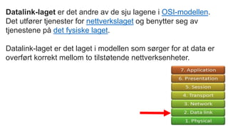 Datalink-laget er det andre av de sju lagene i OSI-modellen.
Det utfører tjenester for nettverkslaget og benytter seg av
tjenestene på det fysiske laget.
Datalink-laget er det laget i modellen som sørger for at data er
overført korrekt mellom to tilstøtende nettverksenheter.
 