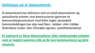 Definisjon på et datanettverk:
Et datanettverk kan defineres som et antall datamaskiner og
spesialiserte enheter som kommuniserer gjennom et
kommunikasjonsmedium med felles regler. (protokoll)
Sammenkoblingen kan skje med fiber-, kobber- eller trådløs
forbindelse (radio- eller infrarøde signaler, satelittforbindelse)
Et nettverk er flere datamaskiner eller elektroniske enheter
som er koplet sammen slik at de kan kommunisere og dele
resurser.
 