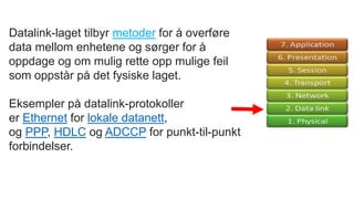 Datalink-laget tilbyr metoder for å overføre
data mellom enhetene og sørger for å
oppdage og om mulig rette opp mulige feil
som oppstår på det fysiske laget.
Eksempler på datalink-protokoller
er Ethernet for lokale datanett,
og PPP, HDLC og ADCCP for punkt-til-punkt
forbindelser.
 