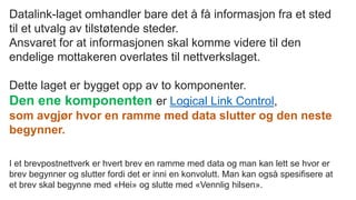 Datalink-laget omhandler bare det å få informasjon fra et sted
til et utvalg av tilstøtende steder.
Ansvaret for at informasjonen skal komme videre til den
endelige mottakeren overlates til nettverkslaget.
Dette laget er bygget opp av to komponenter.
Den ene komponenten er Logical Link Control,
som avgjør hvor en ramme med data slutter og den neste
begynner.
I et brevpostnettverk er hvert brev en ramme med data og man kan lett se hvor er
brev begynner og slutter fordi det er inni en konvolutt. Man kan også spesifisere at
et brev skal begynne med «Hei» og slutte med «Vennlig hilsen».
 