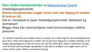 Den andre komponenten er Media Access Control
(medietilgangskontroll).
Denne komponenten avgjør hvem som har tilgang til mediet
til enhver tid.
Det er i hovedsak to typer medietilgangskontroll: distribuert og
sentralisert.
Begge disse kan sammenlignes med kommunikasjon mellom
personer:
I et nettverk med folk som snakker, altså en samtale, ser vi etter tegn fra våre samtalepartnere
på at de er i ferd med å begynne å snakke. Hvis to personer begynner å snakke samtidig, vil de
stoppe opp og begynne et spill om hvem som skal få snakke først. Dette er distribuert styring.
I mer formelle sammenhenger og debatter er det ofte en ordfører som avgjør hvem som til
enhver tid har ordet. Dette er sentralisert styring.
 