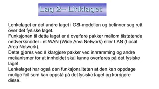 Lenkelaget er det andre laget i OSI-modellen og befinner seg rett
over det fysiske laget.
Funksjonen til dette laget er å overføre pakker mellom tilstøtende
nettverksnoder i et WAN (Wide Area Network) eller LAN (Local
Area Network).
Dette gjøres ved å klargjøre pakker ved innramming og andre
mekanismer for at innholdet skal kunne overføres på det fysiske
laget.
Lenkelaget har også den funksjonaliteten at den kan oppdage
mulige feil som kan oppstå på det fysiske laget og korrigere
disse.
 