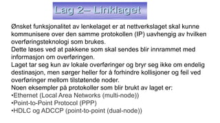 Ønsket funksjonalitet av lenkelaget er at nettverkslaget skal kunne
kommunisere over den samme protokollen (IP) uavhengig av hvilken
overføringsteknologi som brukes.
Dette løses ved at pakkene som skal sendes blir innrammet med
informasjon om overføringen.
Laget tar seg kun av lokale overføringer og bryr seg ikke om endelig
destinasjon, men sørger heller for å forhindre kollisjoner og feil ved
overføringer mellom tilstøtende noder.
Noen eksempler på protokoller som blir brukt av laget er:
•Ethernet (Local Area Networks (multi-node))
•Point-to-Point Protocol (PPP)
•HDLC og ADCCP (point-to-point (dual-node))
 