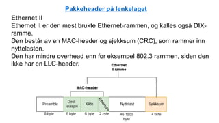 Ethernet II
Ethernet II er den mest brukte Ethernet-rammen, og kalles også DIX-
ramme.
Den består av en MAC-header og sjekksum (CRC), som rammer inn
nyttelasten.
Den har mindre overhead enn for eksempel 802.3 rammen, siden den
ikke har en LLC-header.
Pakkeheader på lenkelaget
 