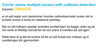 Carrier sense multiple access with collision detection
forkortet CSMA/CD,
er et sett regler som bestemmer hvordan nettverksenheter svarer når to
enheter prøver å bruke en datakanal samtidig.
Når en slik kollisjon oppstår avsluttes overføringen fra begge verter og de
må vente et tilfeldig intervall før de kan prøve å overføre på nytt igjen.
Dette fører til at det tar kortere tid før et nytt forsøk kan initieres og til
overføringen blir gjennomført.
 