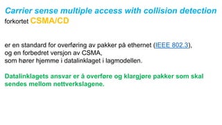 Carrier sense multiple access with collision detection
forkortet CSMA/CD
er en standard for overføring av pakker på ethernet (IEEE 802.3),
og en forbedret versjon av CSMA,
som hører hjemme i datalinklaget i lagmodellen.
Datalinklagets ansvar er å overføre og klargjøre pakker som skal
sendes mellom nettverkslagene.
 