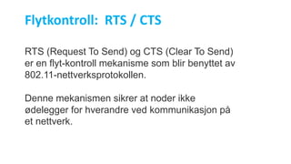 RTS (Request To Send) og CTS (Clear To Send)
er en flyt-kontroll mekanisme som blir benyttet av
802.11-nettverksprotokollen.
Denne mekanismen sikrer at noder ikke
ødelegger for hverandre ved kommunikasjon på
et nettverk.
Flytkontroll: RTS / CTS
 