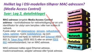 Hvilket lag i OSI-modellen tilhører MAC-adressen?
(Media Access Control)
Svar: Lag 2, datalinklaget
MAC-adresse (engelsk Media Access Control
address – kontrolladresse for nettverkstilgang) er en unik
identifikator for utstyr som benyttes i eller kan kobles til
nettverk.
Fysisk utstyr om datamaskiner, skrivere, nettverkskort,
rutere, switcher, nyere mobiltelefoner, og som
kommuniserer ved hjelp av nettverk som Ethernet (IEEE
802.3), Token Ring (IEEE 802.5) eller en annen IEEE
802 nettverksstandard, har en MAC-adresse.
MAC-adressen kalles også Ethernet adresse,
maskinvareadresse, adapter adresse eller fysisk adresse.
 