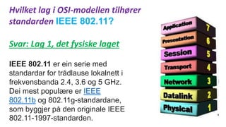 Hvilket lag i OSI-modellen tilhører
standarden IEEE 802.11?
Svar: Lag 1, det fysiske laget
IEEE 802.11 er ein serie med
standardar for trådlause lokalnett i
frekvensbanda 2.4, 3.6 og 5 GHz.
Dei mest populære er IEEE
802.11b og 802.11g-standardane,
som byggjer på den originale IEEE
802.11-1997-standarden.
 
