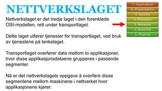 NETTVERKSLAGET
Nettverkslaget er det tredje laget i den forenklede
OSI-modellen, rett under transportlaget.
Dette laget utfører tjenester for transportlaget, ved bruk
av tjenestene på lenkelaget.
Transportlaget overfører data mellom to applikasjoner,
hvor disse applikasjonsdataene grupperes i passende
segmenter.
Nå er det nettverkslagets oppgave å overføre disse
segmentene mellom maskinene i nettverket hvor
applikasjonene kjører.
 
