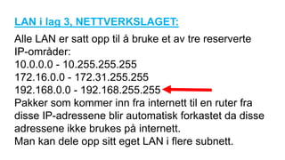 LAN i lag 3, NETTVERKSLAGET:
Alle LAN er satt opp til å bruke et av tre reserverte
IP-områder:
10.0.0.0 - 10.255.255.255
172.16.0.0 - 172.31.255.255
192.168.0.0 - 192.168.255.255
Pakker som kommer inn fra internett til en ruter fra
disse IP-adressene blir automatisk forkastet da disse
adressene ikke brukes på internett.
Man kan dele opp sitt eget LAN i flere subnett.
 