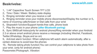 Beskrivelse:
1、1.44" Capacitive Touch Screen TFT LCD
2、Time / Date / Week / Battery state display
3、Ringing reminder when you receive a call
4、Ringing reminder once your mobile phone disconnected/Display the number or 5、
name of incoming calls/Answer or Dial calls from your wrist
6、Stopwatch function/Support hands-free calls, phone book
7、Play the music in your phone (after Bluetooth paring)
8、Sync SMS/call history(only for android phone)/Ring reminder when your Android
2.3 or above smart android phone receive a message (including Wechat, Facebook,
Twitter,WhatsApp, Skype,and so on)
9、Anti-lost alarm function: When cellphone left watch alarm automatically, after a
certain distance to avoid lose the phones
10、Remote taking photo function:You can control your cellphone to take photo from
your wrist. (only for android phone)
Passometer,Photograph, Vibration
www.wish.com
 