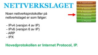 NETTVERKSLAGET
Noen nettverksprotokoller på
nettverkslaget er som følger:
- IPv4 (versjon 4 av IP)
- IPv6 (versjon 6 av IP)
- ARP
- IPX
Hovedprotokollen er Internet Protocol, IP.
 