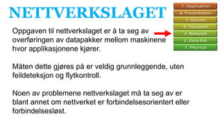 NETTVERKSLAGET
Oppgaven til nettverkslaget er å ta seg av
overføringen av datapakker mellom maskinene
hvor applikasjonene kjører.
Måten dette gjøres på er veldig grunnleggende, uten
feildeteksjon og flytkontroll.
Noen av problemene nettverkslaget må ta seg av er
blant annet om nettverket er forbindelsesorientert eller
forbindelsesløst.
 