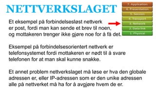 NETTVERKSLAGET
Et eksempel på forbindelsesløst nettverk
er post, fordi man kan sende et brev til noen,
og mottakeren trenger ikke gjøre noe for å få det.
Eksempel på forbindelsesorientert nettverk er
telefonsystemet fordi mottakeren er nødt til å svare
telefonen for at man skal kunne snakke.
Et annet problem nettverkslaget må løse er hva den globale
adressen er, eller IP-adressen som er den unike adressen
alle på nettverket må ha for å avgjøre hvem de er.
 