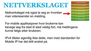 NETTVERKSLAGET
Nettverkslaget må også ta seg av hvordan
man videresender en melding.
For mobile applikasjoner hvor brukerne kan
bevege seg fra sted til sted veldig fort, må meldingene
kunne følge etter brukeren.
IPv4 tillater egentlig ikke dette, men med standarden for
Mobile IP har det blitt endret på.
 