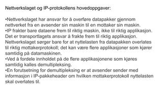 Nettverkslaget og IP-protokollens hovedoppgaver:
•Nettverkslaget har ansvar for å overføre datapakker gjennom
nettverket fra en avsender sin maskin til en mottaker sin maskin.
•IP frakter bare dataene frem til riktig maskin, ikke til riktig applikasjon.
Det er transportlagets ansvar å frakte frem til riktig applikasjon.
Nettverkslaget sørger bare for at nyttelasten fra datapakken overlates
til riktig mottakerprotokoll; det kan være flere applikasjoner som kjører
samtidig på datamaskinen.
•Ved å fordele innholdet på de flere applikasjonene som kjøres
samtidig kalles demultipleksing.
•En forutsetning for demultipleksing er at avsender sender med
informasjon i IP-pakkeheader om hvilken mottakerprotokoll nyttelasten
skal overlates til.
 